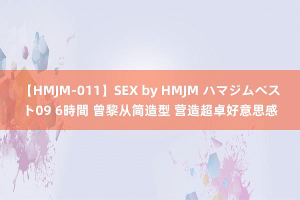 【HMJM-011】SEX by HMJM ハマジムベスト09 6時間 曾黎从简造型 营造超卓好意思感