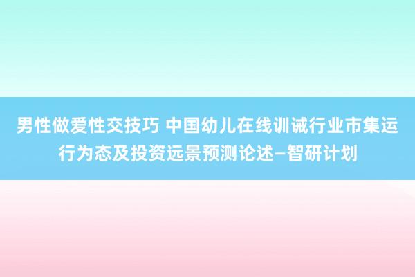 男性做爱性交技巧 中国幼儿在线训诫行业市集运行为态及投资远景预测论述—智研计划