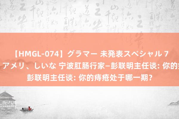 【HMGL-074】グラマー 未発表スペシャル 7 ゆず、MARIA、アメリ、しいな 宁波肛肠行家—彭联明主任谈: 你的痔疮处于哪一期？