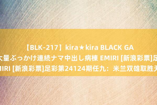 【BLK-217】kira★kira BLACK GAL黒ギャルご奉仕ナース 大量ぶっかけ連続ナマ中出し病棟 EMIRI [新浪彩票]足彩第24124期任九：米兰双雄取胜无疑