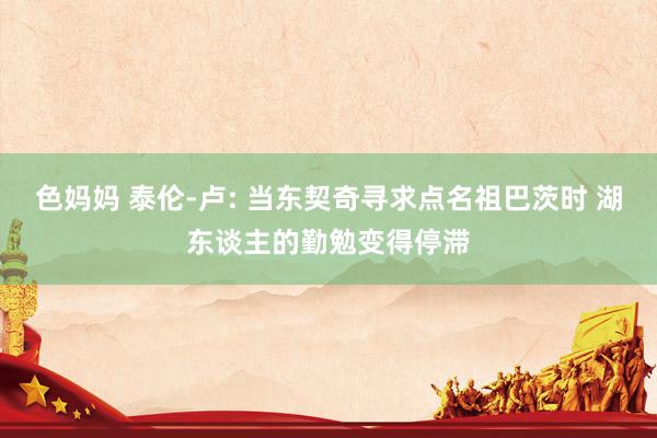 色妈妈 泰伦-卢: 当东契奇寻求点名祖巴茨时 湖东谈主的勤勉变得停滞