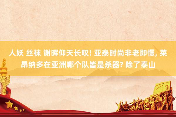 人妖 丝袜 谢晖仰天长叹! 亚泰时尚非老即慢， 莱昂纳多在亚洲哪个队皆是杀器? 除了泰山