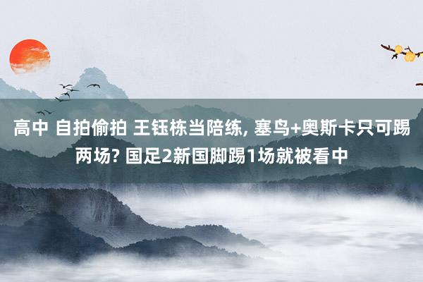 高中 自拍偷拍 王钰栋当陪练， 塞鸟+奥斯卡只可踢两场? 国足2新国脚踢1场就被看中