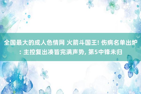 全国最大的成人色情网 火箭斗国王! 伤病名单出炉: 主控复出凑皆完满声势， 第5中锋未归
