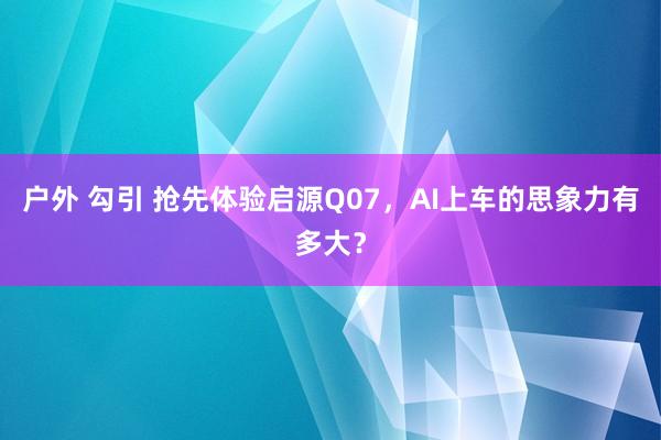 户外 勾引 抢先体验启源Q07，AI上车的思象力有多大？