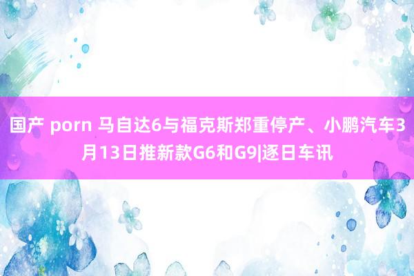 国产 porn 马自达6与福克斯郑重停产、小鹏汽车3月13日推新款G6和G9|逐日车讯