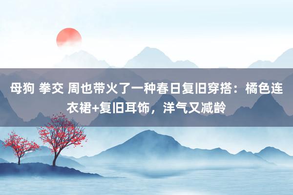 母狗 拳交 周也带火了一种春日复旧穿搭：橘色连衣裙+复旧耳饰，洋气又减龄