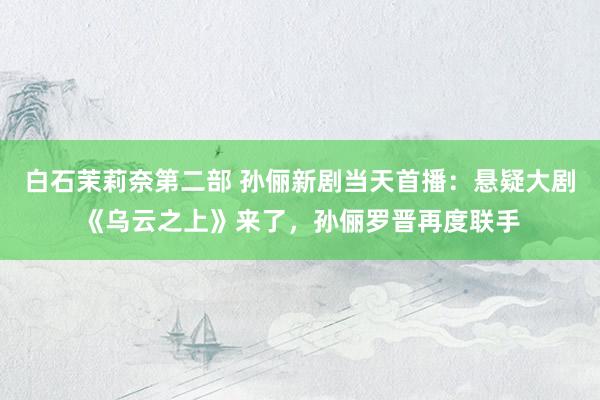 白石茉莉奈第二部 孙俪新剧当天首播：悬疑大剧《乌云之上》来了，孙俪罗晋再度联手