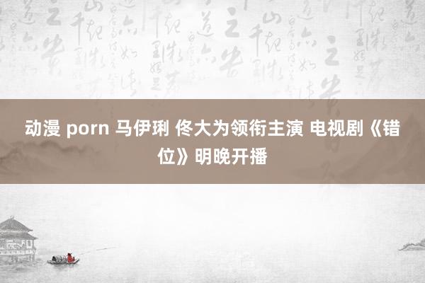动漫 porn 马伊琍 佟大为领衔主演 电视剧《错位》明晚开播
