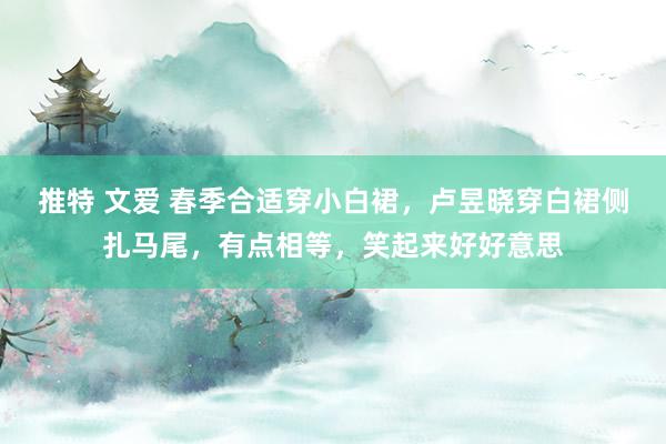 推特 文爱 春季合适穿小白裙，卢昱晓穿白裙侧扎马尾，有点相等，笑起来好好意思