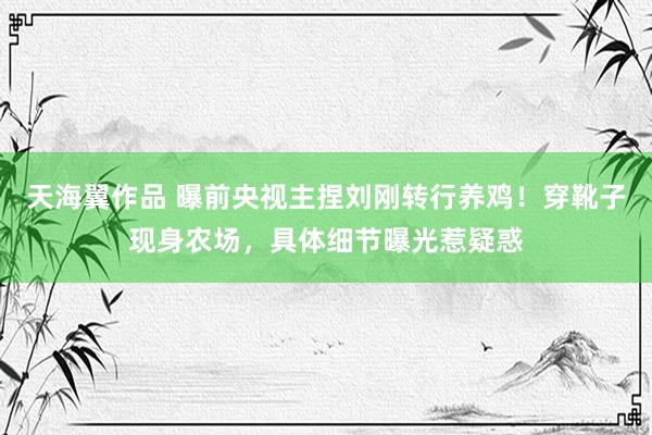 天海翼作品 曝前央视主捏刘刚转行养鸡！穿靴子现身农场，具体细节曝光惹疑惑