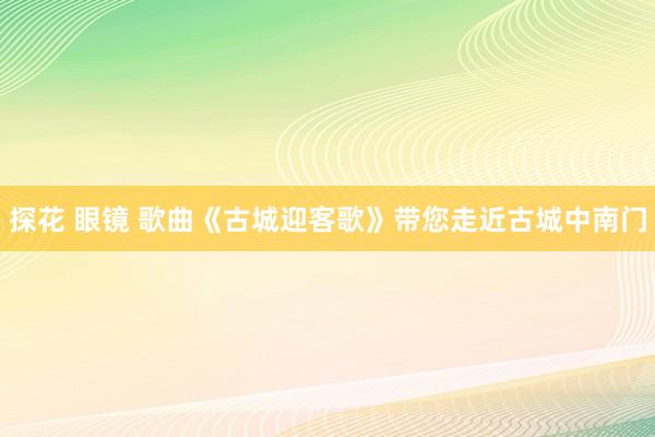 探花 眼镜 歌曲《古城迎客歌》带您走近古城中南门
