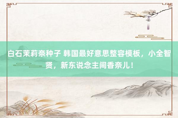 白石茉莉奈种子 韩国最好意思整容模板，小全智贤，新东说念主间香奈儿！