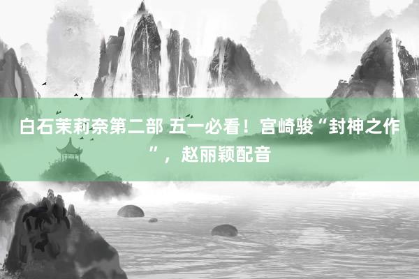 白石茉莉奈第二部 五一必看！宫崎骏“封神之作”，赵丽颖配音