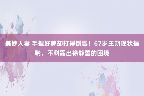 美妙人妻 手捏好牌却打得倒霉！67岁王朔现状揭晓，不测露出徐静蕾的困境