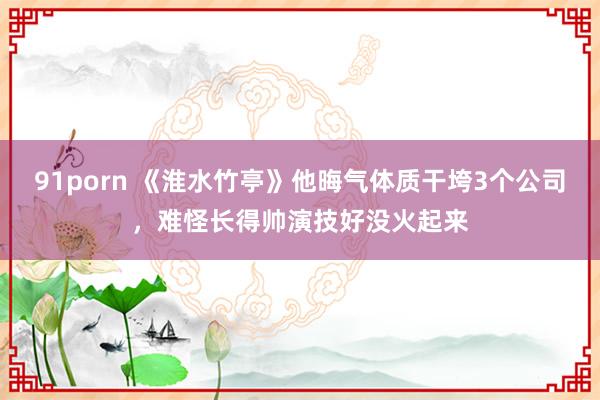 91porn 《淮水竹亭》他晦气体质干垮3个公司，难怪长得帅演技好没火起来