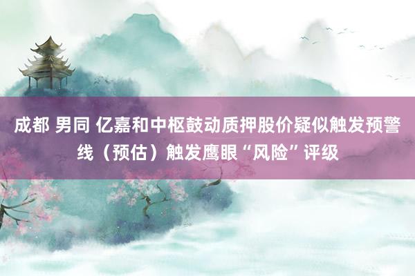 成都 男同 亿嘉和中枢鼓动质押股价疑似触发预警线（预估）触发鹰眼“风险”评级