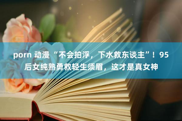 porn 动漫 “不会拍浮，下水救东谈主”！95后女纯熟勇救轻生须眉，这才是真女神