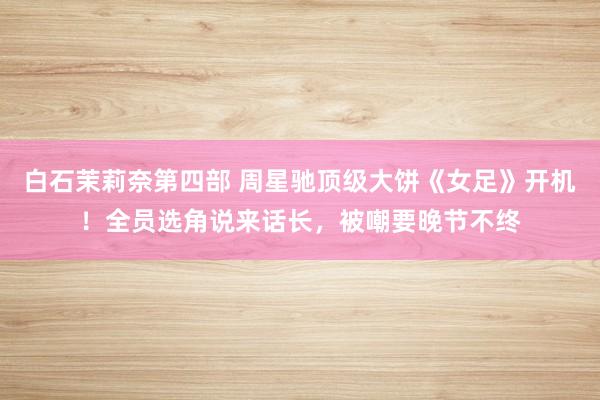 白石茉莉奈第四部 周星驰顶级大饼《女足》开机！全员选角说来话长，被嘲要晚节不终