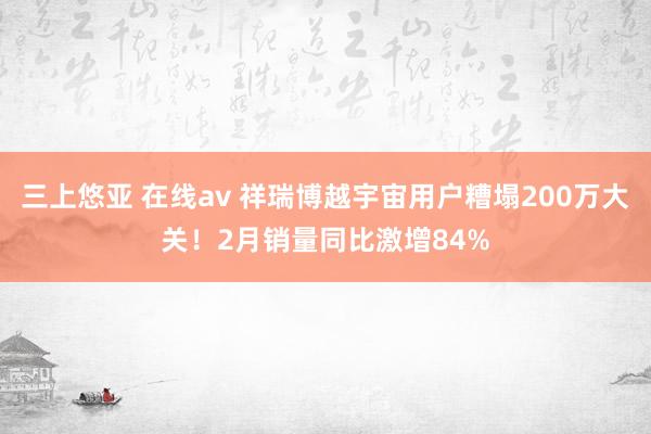 三上悠亚 在线av 祥瑞博越宇宙用户糟塌200万大关！2月销量同比激增84%