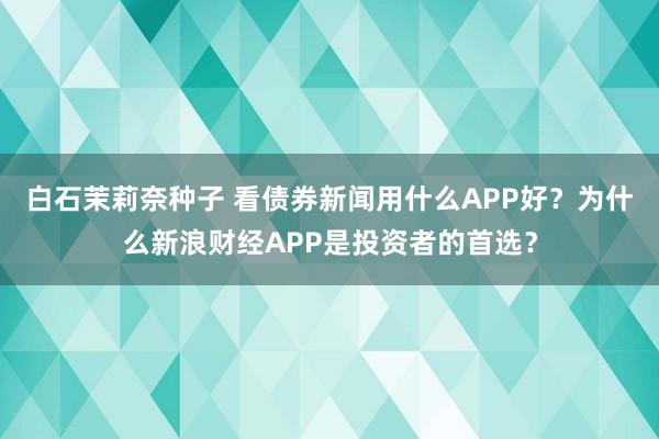 白石茉莉奈种子 看债券新闻用什么APP好？为什么新浪财经APP是投资者的首选？