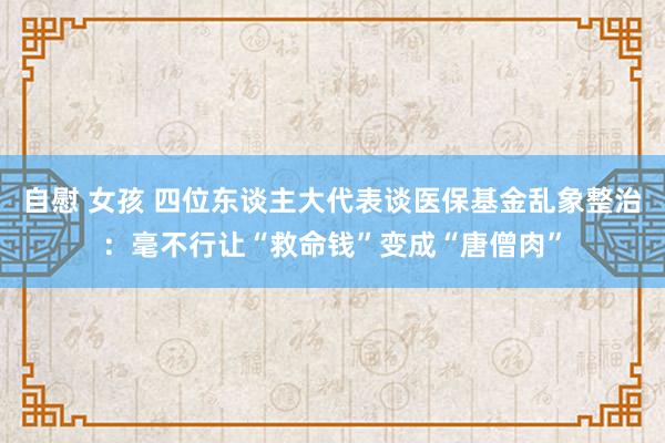 自慰 女孩 四位东谈主大代表谈医保基金乱象整治：毫不行让“救命钱”变成“唐僧肉”