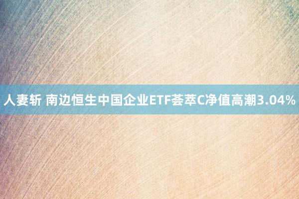 人妻斩 南边恒生中国企业ETF荟萃C净值高潮3.04%