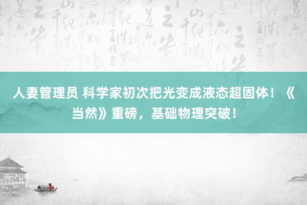人妻管理员 科学家初次把光变成液态超固体！《当然》重磅，基础物理突破！