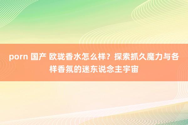 porn 国产 欧珑香水怎么样？探索抓久魔力与各样香氛的迷东说念主宇宙