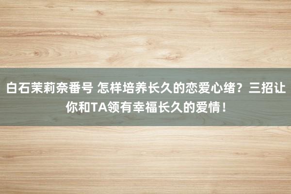白石茉莉奈番号 怎样培养长久的恋爱心绪？三招让你和TA领有幸福长久的爱情！