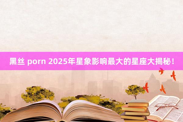 黑丝 porn 2025年星象影响最大的星座大揭秘！