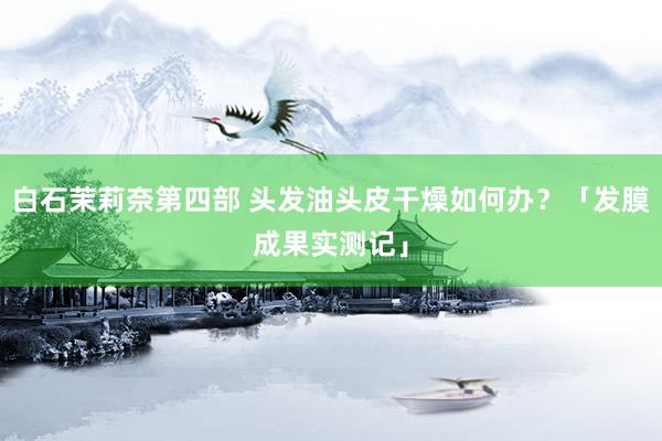 白石茉莉奈第四部 头发油头皮干燥如何办？「发膜成果实测记」