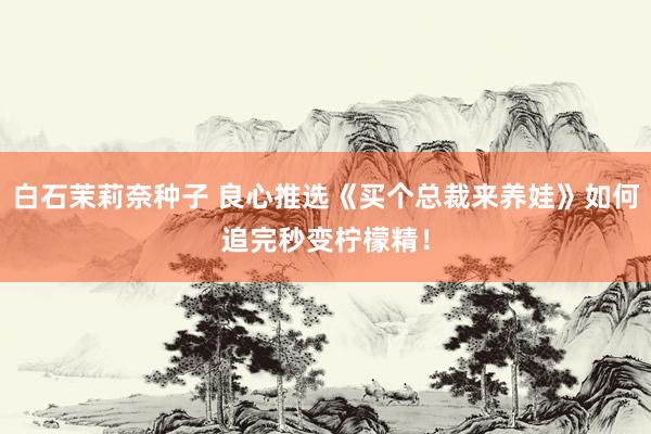 白石茉莉奈种子 良心推选《买个总裁来养娃》如何追完秒变柠檬精！