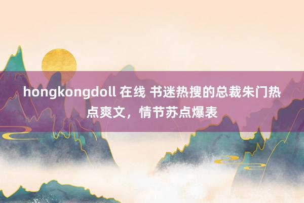 hongkongdoll 在线 书迷热搜的总裁朱门热点爽文，情节苏点爆表