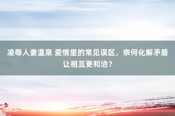凌辱人妻温泉 爱情里的常见误区，奈何化解矛盾让相互更和洽？