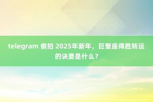 telegram 偷拍 2025年新年，巨蟹座得胜转运的诀要是什么？