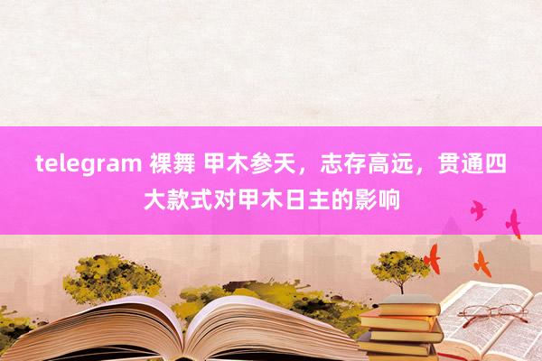 telegram 裸舞 甲木参天，志存高远，贯通四大款式对甲木日主的影响