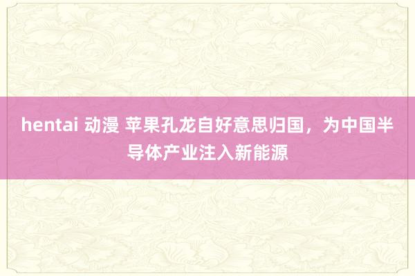 hentai 动漫 苹果孔龙自好意思归国，为中国半导体产业注入新能源