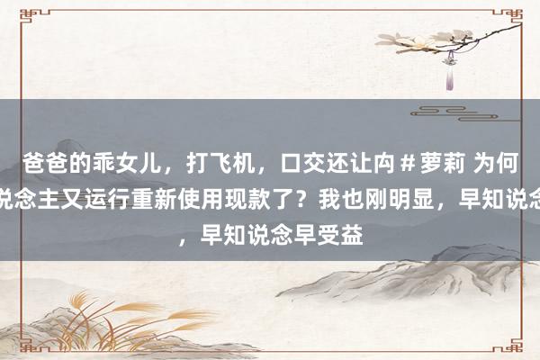 爸爸的乖女儿，打飞机，口交还让禸＃萝莉 为何有些东说念主又运行重新使用现款了？我也刚明显，早知说念早受益