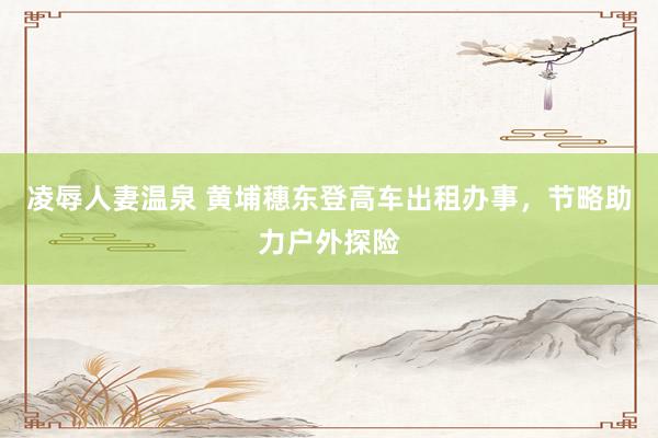 凌辱人妻温泉 黄埔穗东登高车出租办事，节略助力户外探险