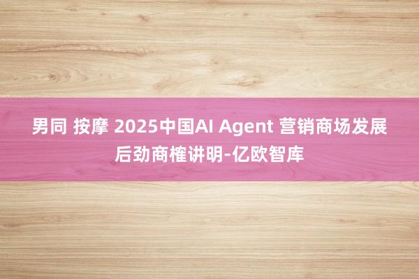 男同 按摩 2025中国AI Agent 营销商场发展后劲商榷讲明-亿欧智库