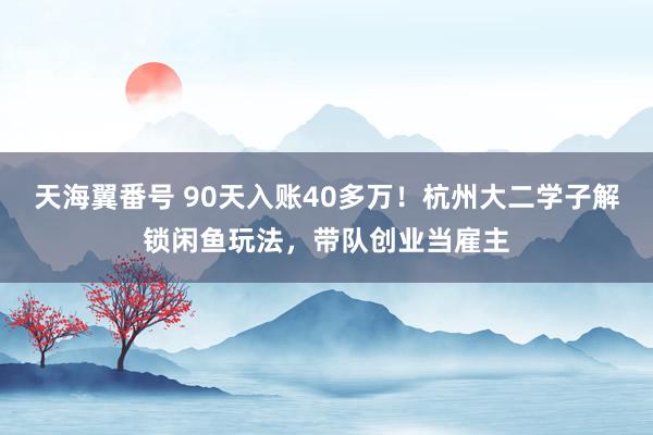 天海翼番号 90天入账40多万！杭州大二学子解锁闲鱼玩法，带队创业当雇主