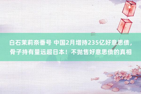白石茉莉奈番号 中国2月增持235亿好意思债，骨子持有量远超日本！不抛售好意思债的真相