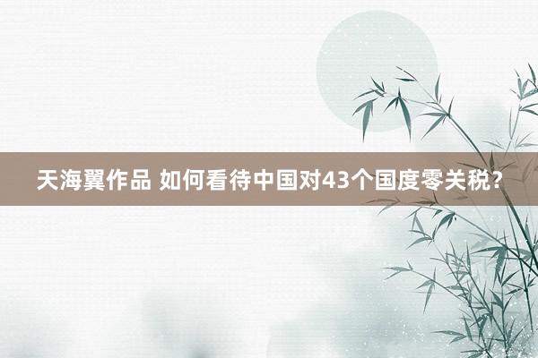 天海翼作品 如何看待中国对43个国度零关税？