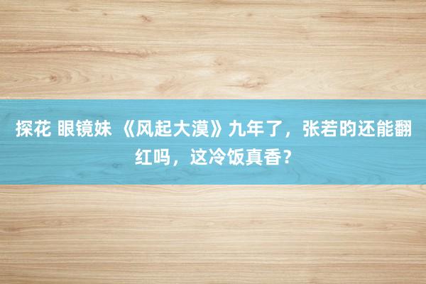 探花 眼镜妹 《风起大漠》九年了，张若昀还能翻红吗，这冷饭真香？