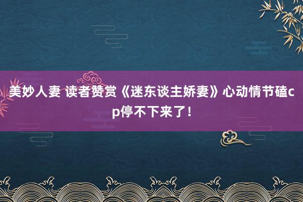 美妙人妻 读者赞赏《迷东谈主娇妻》心动情节磕cp停不下来了！