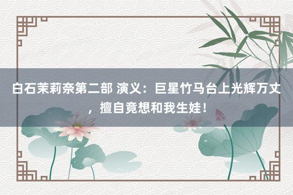 白石茉莉奈第二部 演义：巨星竹马台上光辉万丈，擅自竟想和我生娃！