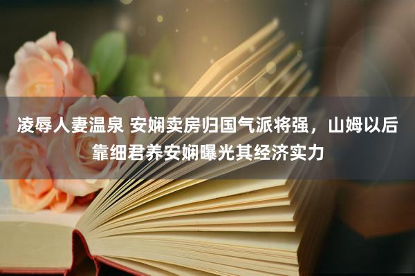 凌辱人妻温泉 安娴卖房归国气派将强，山姆以后靠细君养安娴曝光其经济实力