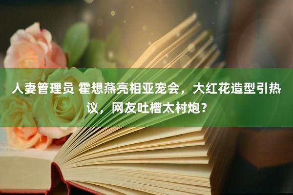 人妻管理员 霍想燕亮相亚宠会，大红花造型引热议，网友吐槽太村炮？