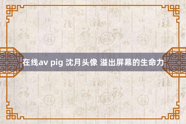 在线av pig 沈月头像 溢出屏幕的生命力